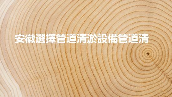 安徽選擇管道清淤設備管道清淤新技術助力環(huán)保事業(yè)！